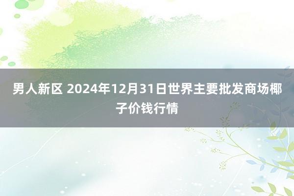 男人新区 2024年12月31日世界主要批发商场椰子价钱行情