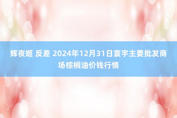 辉夜姬 反差 2024年12月31日寰宇主要批发商场棕榈油价钱行情