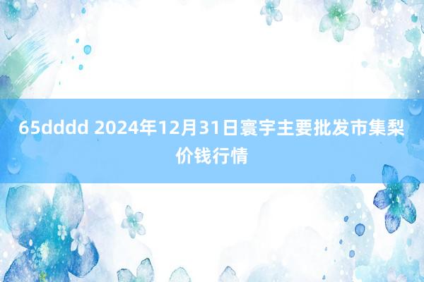 65dddd 2024年12月31日寰宇主要批发市集梨价钱行情