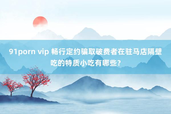 91porn vip 畅行定约骗取破费者在驻马店隔壁吃的特质小吃有哪些？