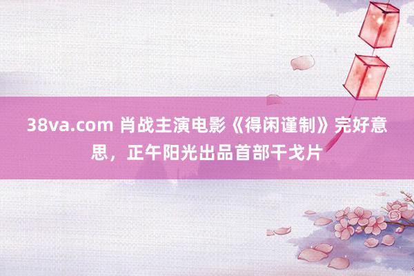 38va.com 肖战主演电影《得闲谨制》完好意思，正午阳光出品首部干戈片