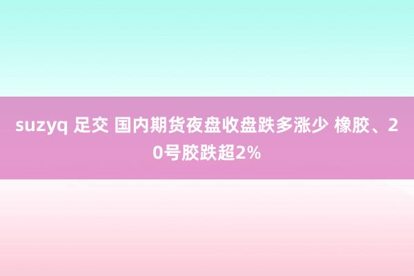 suzyq 足交 国内期货夜盘收盘跌多涨少 橡胶、20号胶跌超2%