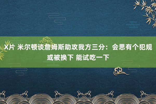 X片 米尔顿谈詹姆斯助攻我方三分：会思有个犯规或被换下 能试吃一下