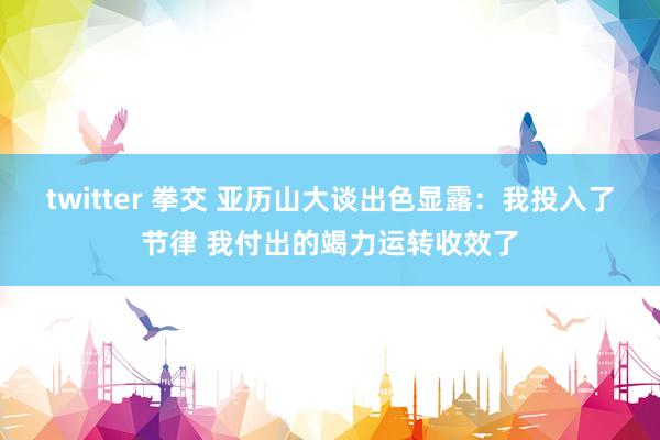 twitter 拳交 亚历山大谈出色显露：我投入了节律 我付出的竭力运转收效了