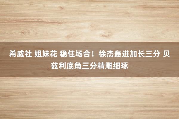 希威社 姐妹花 稳住场合！徐杰轰进加长三分 贝兹利底角三分精雕细琢