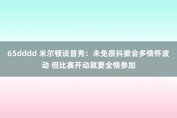 65dddd 米尔顿谈首秀：未免很抖擞会多情怀波动 但比赛开动就要全情参加