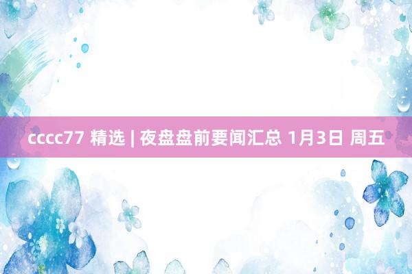 cccc77 精选 | 夜盘盘前要闻汇总 1月3日 周五