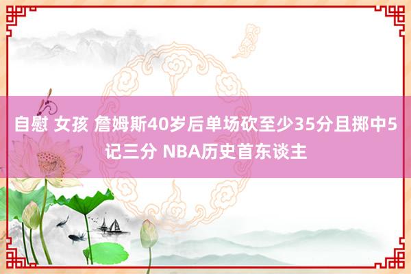 自慰 女孩 詹姆斯40岁后单场砍至少35分且掷中5记三分 NBA历史首东谈主