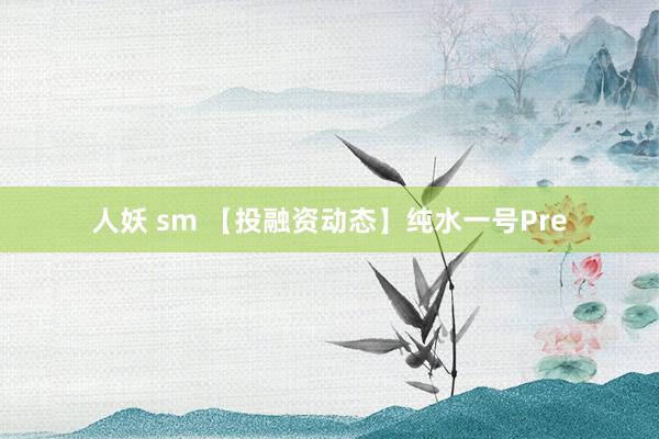 人妖 sm 【投融资动态】纯水一号Pre