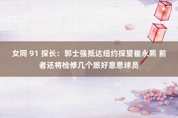 女同 91 探长：郭士强抵达纽约探望崔永熙 前者还将检修几个旅好意思球员