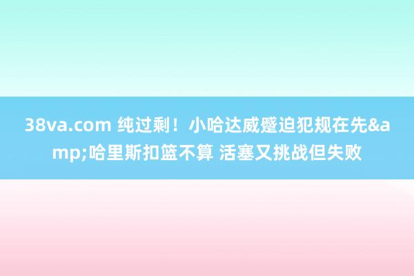 38va.com 纯过剩！小哈达威蹙迫犯规在先&哈里斯扣篮不算 活塞又挑战但失败