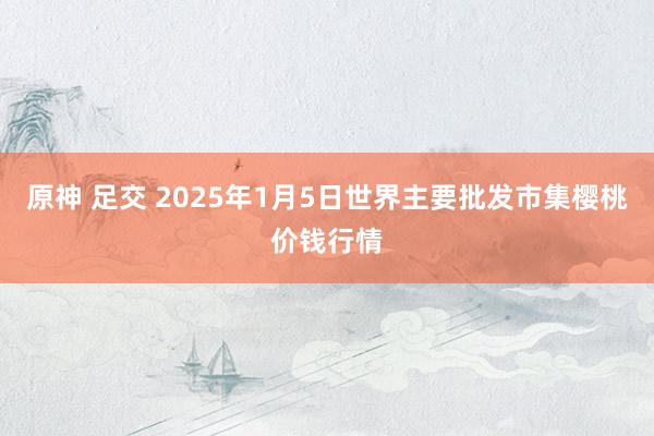 原神 足交 2025年1月5日世界主要批发市集樱桃价钱行情