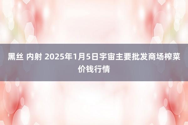 黑丝 内射 2025年1月5日宇宙主要批发商场榨菜价钱行情