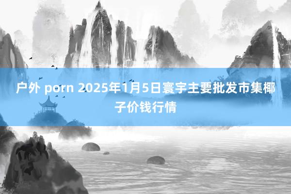 户外 porn 2025年1月5日寰宇主要批发市集椰子价钱行情