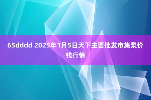 65dddd 2025年1月5日天下主要批发市集梨价钱行情