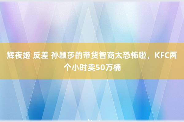 辉夜姬 反差 孙颖莎的带货智商太恐怖啦，KFC两个小时卖50万桶