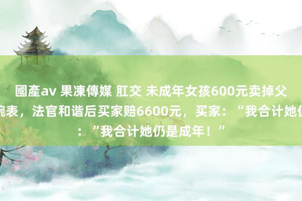 國產av 果凍傳媒 肛交 未成年女孩600元卖掉父亲3.6万元腕表，法官和谐后买家赔6600元，买家：“我合计她仍是成年！”