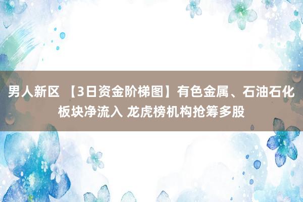 男人新区 【3日资金阶梯图】有色金属、石油石化板块净流入 龙虎榜机构抢筹多股