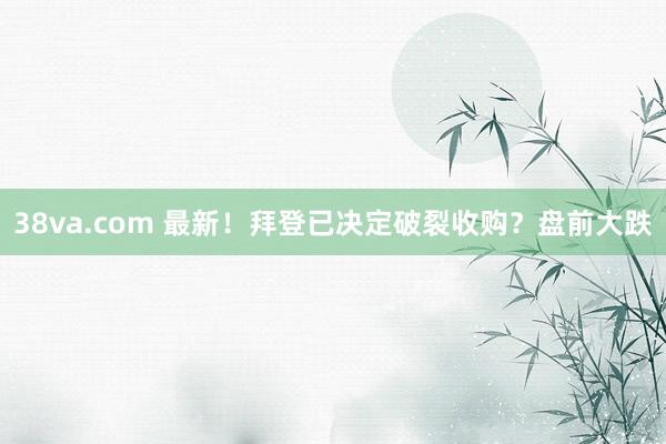 38va.com 最新！拜登已决定破裂收购？盘前大跌