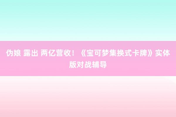 伪娘 露出 两亿营收！《宝可梦集换式卡牌》实体版对战辅导