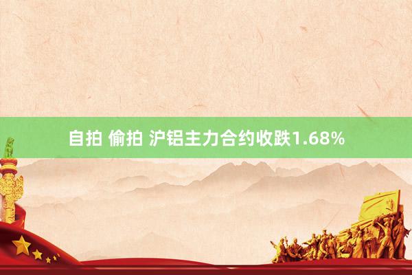 自拍 偷拍 沪铝主力合约收跌1.68%