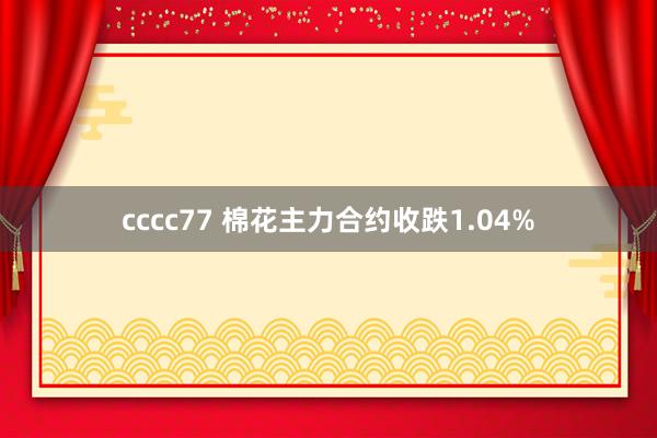 cccc77 棉花主力合约收跌1.04%