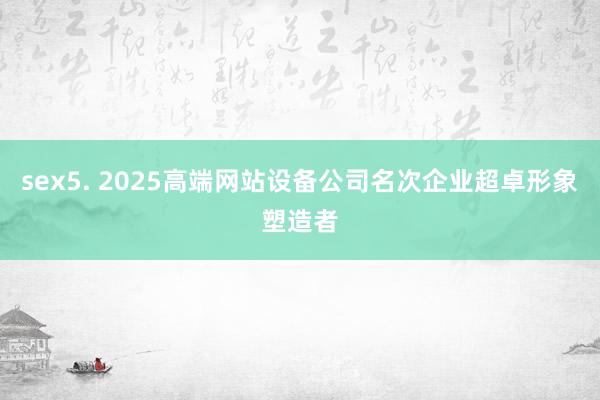 sex5. 2025高端网站设备公司名次企业超卓形象塑造者