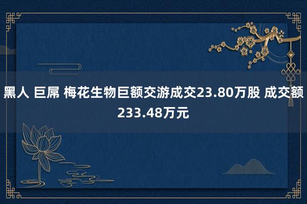 黑人 巨屌 梅花生物巨额交游成交23.80万股 成交额233.48万元