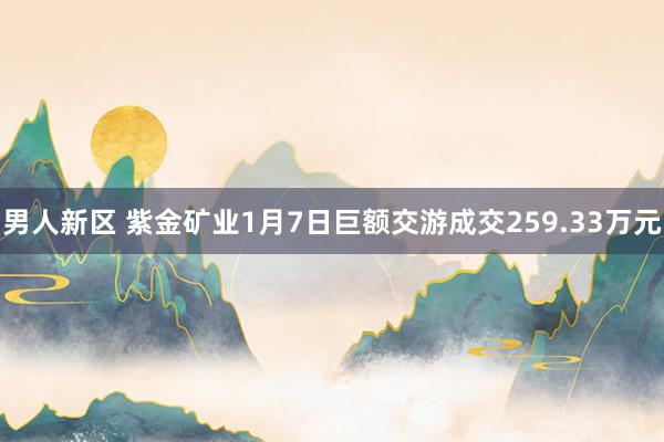 男人新区 紫金矿业1月7日巨额交游成交259.33万元