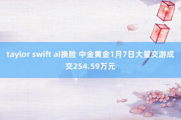 taylor swift ai换脸 中金黄金1月7日大量交游成交254.59万元