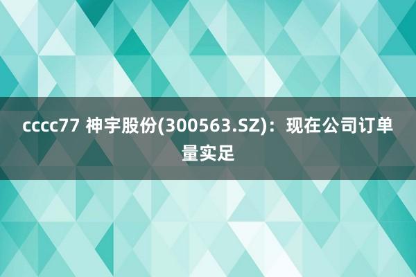 cccc77 神宇股份(300563.SZ)：现在公司订单量实足