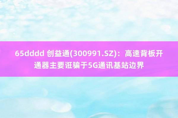 65dddd 创益通(300991.SZ)：高速背板开通器主要诳骗于5G通讯基站边界