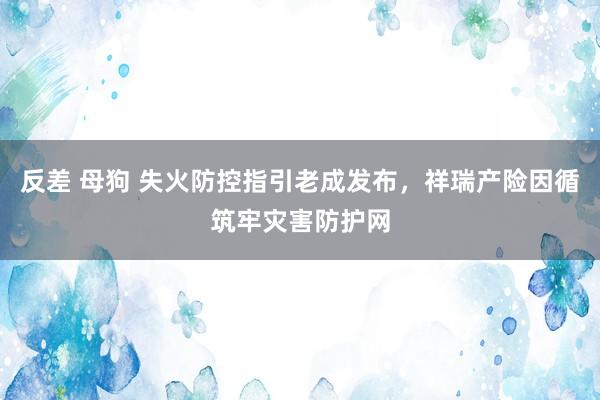 反差 母狗 失火防控指引老成发布，祥瑞产险因循筑牢灾害防护网