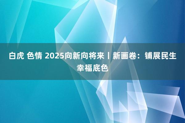 白虎 色情 2025向新向将来丨新画卷：铺展民生幸福底色