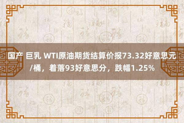 国产 巨乳 WTI原油期货结算价报73.32好意思元/桶，着落93好意思分，跌幅1.25%