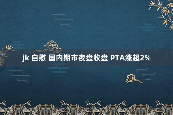 jk 自慰 国内期市夜盘收盘 PTA涨超2%