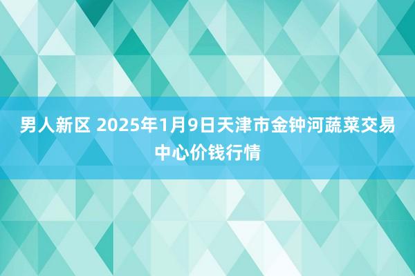 男人新区 2025年1月9日天津市金钟河蔬菜交易中心价钱行情