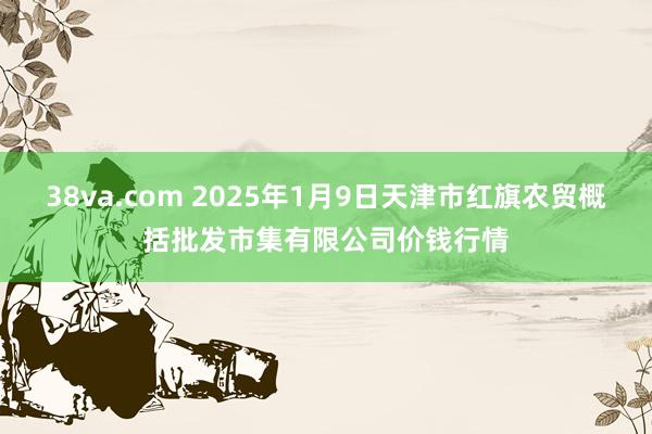 38va.com 2025年1月9日天津市红旗农贸概括批发市集有限公司价钱行情