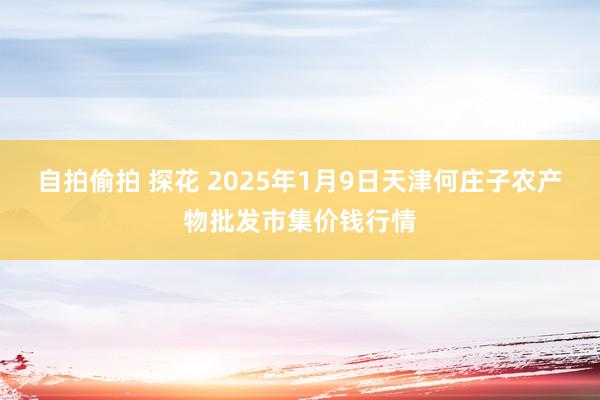 自拍偷拍 探花 2025年1月9日天津何庄子农产物批发市集价钱行情