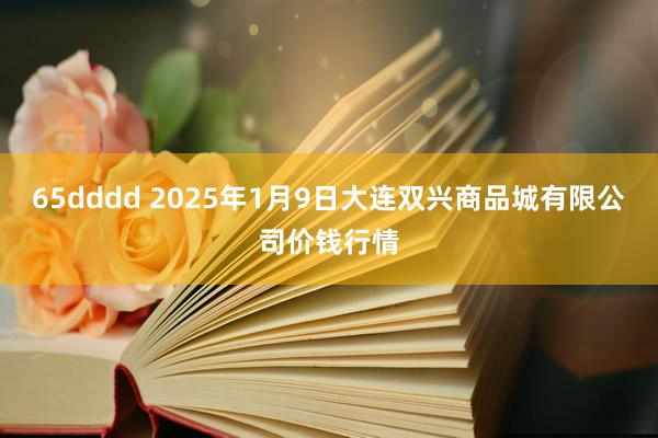 65dddd 2025年1月9日大连双兴商品城有限公司价钱行情