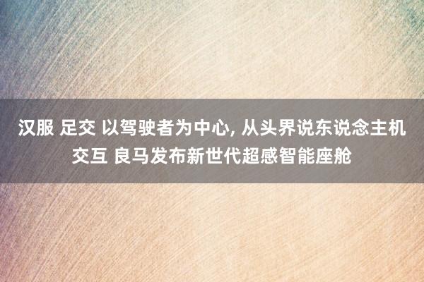 汉服 足交 以驾驶者为中心， 从头界说东说念主机交互 良马发布新世代超感智能座舱