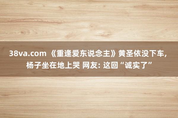 38va.com 《重逢爱东说念主》黄圣依没下车， 杨子坐在地上哭 网友: 这回“诚实了”