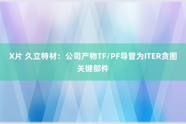 X片 久立特材：公司产物TF/PF导管为ITER贪图关键部件