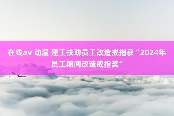 在线av 动漫 建工扶助员工改造戒指获“2024年员工期间改造戒指奖”