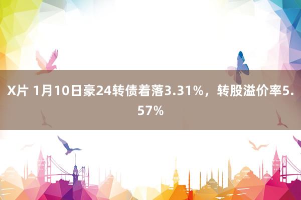 X片 1月10日豪24转债着落3.31%，转股溢价率5.57%