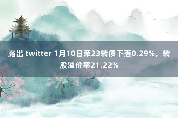 露出 twitter 1月10日荣23转债下落0.29%，转股溢价率21.22%