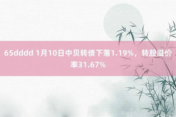 65dddd 1月10日中贝转债下落1.19%，转股溢价率31.67%