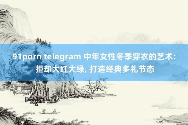 91porn telegram 中年女性冬季穿衣的艺术: 拒却大红大绿， 打造经典多礼节态