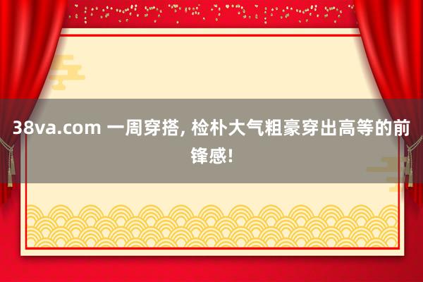 38va.com 一周穿搭， 检朴大气粗豪穿出高等的前锋感!