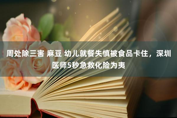 周处除三害 麻豆 幼儿就餐失慎被食品卡住，深圳医师5秒急救化险为夷